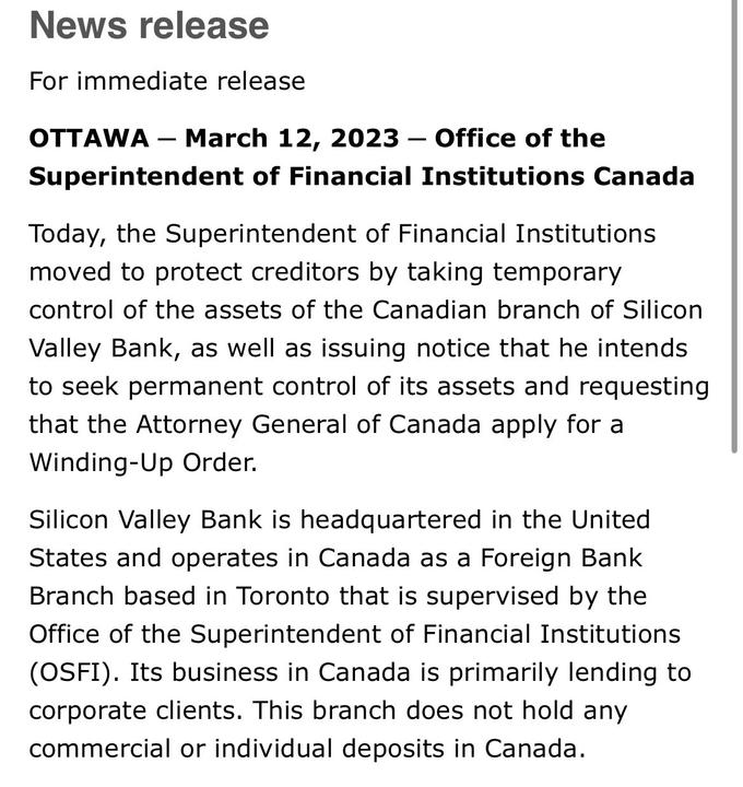 News release For immediate release OTTAWA - March 12, 2023 – Office of the Superintendent of Financial Institutions Canada Today, the Superintendent of Financial Institutions moved to protect creditors by taking temporary control of the assets of the Canadian branch of Silicon Valley Bank, as well as issuing notice that he intends to seek permanent control of its assets and requesting that the Attorney General of Canada apply for a Winding-Up Order. Silicon Valley Bank is headquartered in the United States and operates in Canada as a Foreign Bank Branch based in Toronto that is supervised by the Office of the Superintendent of Financial Institutions (OSFI). Its business in Canada is primarily lending to corporate clients. This branch does not hold any commercial or individual deposits in Canada.