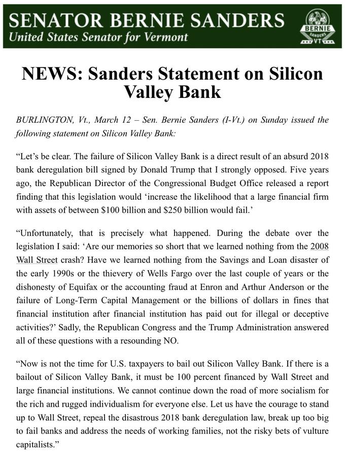 SENATOR BERNIE SANDERS United States Senator for Vermont BERNIE SANDERS AVT NEWS: Sanders Statement on Silicon Valley Bank BURLINGTON, Vt., March 12 - Sen. Bernie Sanders (I-Vt.) on Sunday issued the following statement on Silicon Valley Bank: "Let's be clear. The failure of Silicon Valley Bank is a direct result of an absurd 2018 bank deregulation bill signed by Donald Trump that I strongly opposed. Five years ago, the Republican Director of the Congressional Budget Office released a report finding that this legislation would increase the likelihood that a large financial firm with assets of between $100 billion and $250 billion would fail.' "Unfortunately, that is precisely what happened. During the debate over the legislation I said: 'Are our memories so short that we learned nothing from the 2008 Wall Street crash? Have we learned nothing from the Savings and Loan disaster of the early 1990s or the thievery of Wells Fargo over the last couple of years or the dishonesty of Equifax or the accounting fraud at Enron and Arthur Anderson or the failure of Long-Term Capital Management or the billions of dollars in fines that financial institution after financial institution has paid out for illegal or deceptive activities?' Sadly, the Republican Congress and the Trump Administration answered all of these questions with a resounding NO. "Now is not the time for U.S. taxpayers to bail out Silicon Valley Bank. If there is a bailout of Silicon Valley Bank, it must be 100 percent financed by Wall Street and large financial institutions. We cannot continue down the road of more socialism for the rich and rugged individualism for everyone else. Let us have the courage to stand up to Wall Street, repeal the disastrous 2018 bank deregulation law, break up too big to fail banks and address the needs of working families, not the risky bets of vulture capitalists."