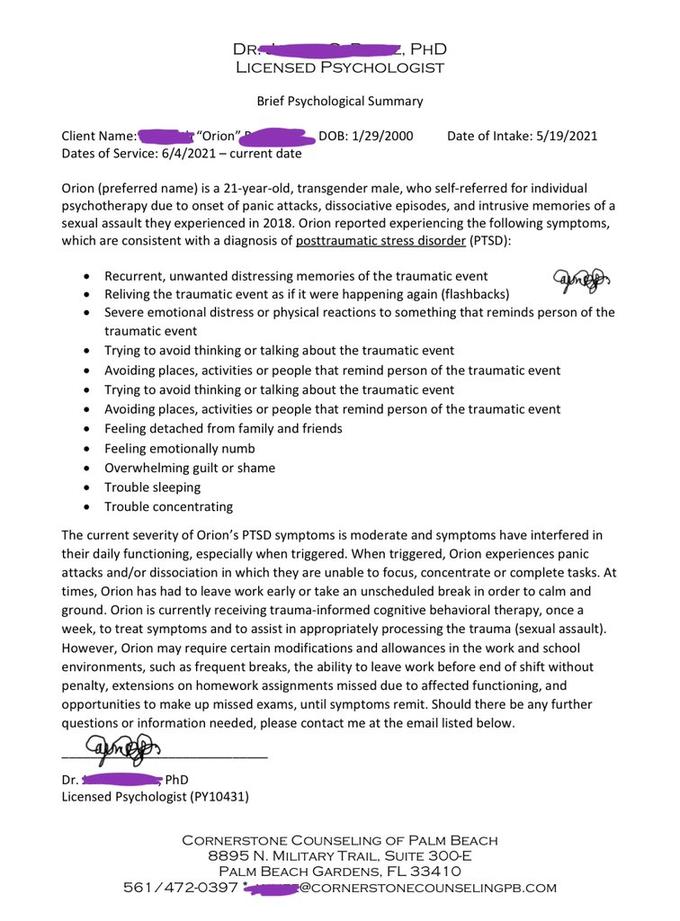 Client Name: "Orion" Dates of Service: 6/4/2021-current date ● Orion (preferred name) is a 21-year-old, transgender male, who self-referred for individual psychotherapy due to onset of panic attacks, dissociative episodes, and intrusive memories of a sexual assault they experienced in 2018. Orion reported experiencing the following symptoms, which are consistent with a diagnosis of posttraumatic stress disorder (PTSD): ● DR. Z, PHD LICENSED PSYCHOLOGIST Brief Psychological Summary DOB: 1/29/2000 . an Recurrent, unwanted distressing memories of the traumatic event Reliving the traumatic event as if it were happening again (flashbacks) Severe emotional distress or physical reactions to something that reminds person of the traumatic event Trying to avoid thinking or talking about the traumatic event Avoiding places, activities or people that remind person of the traumatic event Trying to avoid thinking or talking about the traumatic event Date of Intake: 5/19/2021 Avoiding places, activities or people that remind person of the traumatic event Feeling detached from family and friends Feeling emotionally numb Overwhelming guilt or shame Trouble sleeping Trouble concentrating PhD The current severity of Orion's PTSD symptoms is moderate and symptoms have interfered in their daily functioning, especially when triggered. When triggered, Orion experiences panic attacks and/or dissociation in which they are unable to focus, concentrate or complete tasks. At times, Orion has had to leave work early or take an unscheduled break in order to calm and ground. Orion is currently receiving trauma-informed cognitive behavioral therapy, once a week, to treat symptoms and to assist in appropriately processing the trauma (sexual assault). However, Orion may require certain modifications and allowances in the work and school environments, such as frequent breaks, the ability to leave work before end of shift without penalty, extensions on homework assignments missed due to affected functioning, and opportunities to make up missed exams, until symptoms remit. Should there be any further questions or information needed, please contact me at the email listed below. Came Dr. Licensed Psychologist (PY10431) CORNERSTONE COUNSELING OF PALM BEACH 8895 N. MILITARY TRAIL, SUITE 300-E PALM BEACH GARDENS, FL 33410 561/472-0397 @CORNERSTONECOUNSELINGPB.COM