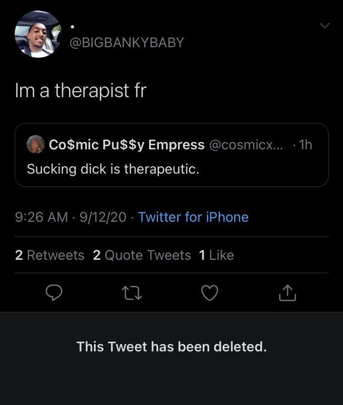@BIGBANKYBABY Im a therapist fr Co$mic Pu$$y Empress @cosmicx....1h Sucking d--- is therapeutic. 9:26 AM 9/12/20 Twitter for iPhone . 2 Retweets 2 Quote Tweets 1 Like 22 This Tweet has been deleted. ↑