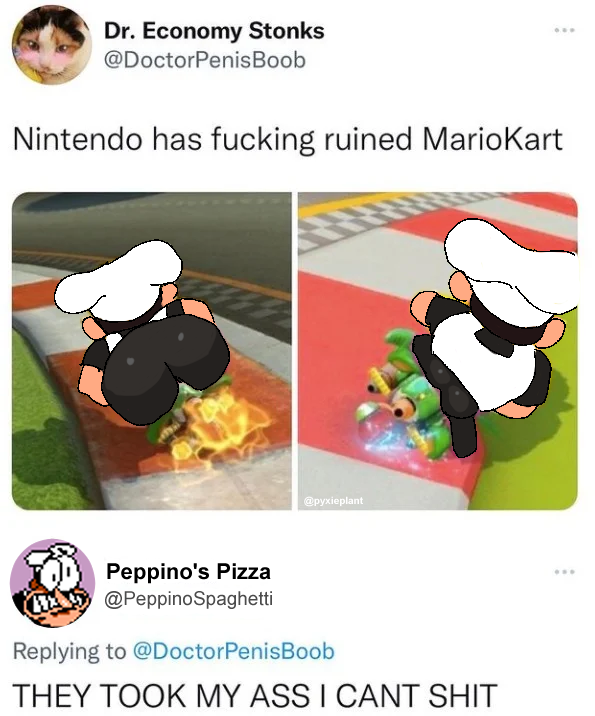 Dr. Economy Stonks @DoctorPenisBoob Nintendo has f------ ruined MarioKart 3 Peppino's Pizza @PeppinoSpaghetti @pyxieplant Replying to @DoctorPenisBoob THEY TOOK MY ASS I CANT S---