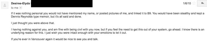 Desiree-Elyda to me If it was nothing personal you would not have mentioned my name, or posted pictures of me, and linked it to B9. You would have been stealthy and kept a Dennis Reynolds type memoir, but it's all said and done. I just thought you were above that. I having nothing against you, and am fine with being civil with you now, but if you feel the need to get this out of your system, go ahead. I know there is an underlying reason for this. I just wish you were intact enough with your emotions to let it out. If you're ever in Vancouver again it would be nice to see you and talk. 1/6/10