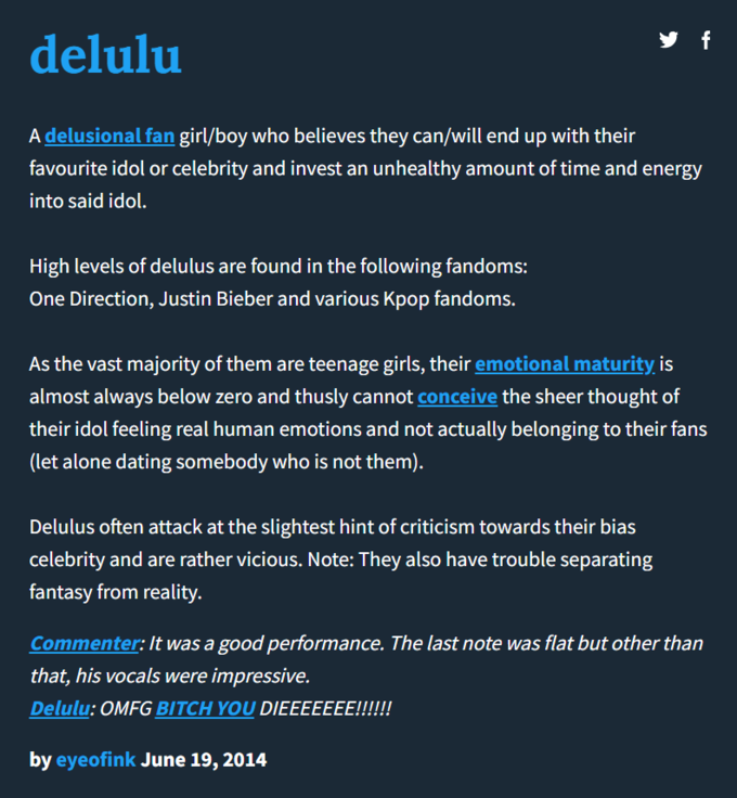 delulu A delusional fan girl/boy who believes they can/will end up with their favourite idol or celebrity and invest an unhealthy amount of time and energy into said idol. High levels of delulus are found in the following fandoms: One Direction, Justin Bieber and various Kpop fandoms. y f As the vast majority of them are teenage girls, their emotional maturity is almost always below zero and thusly cannot conceive the sheer thought of their idol feeling real human emotions and not actually belonging to their fans (let alone dating somebody who is not them). Delulus often attack at the slightest hint of criticism towards their bias celebrity and are rather vicious. Note: They also have trouble separating fantasy from reality. Commenter: It was a good performance. The last note was flat but other than that, his vocals were impressive. Delulu: OMFG BITCH YOU DIEEEEEEE!!!!!! by eyeofink June 19, 2014