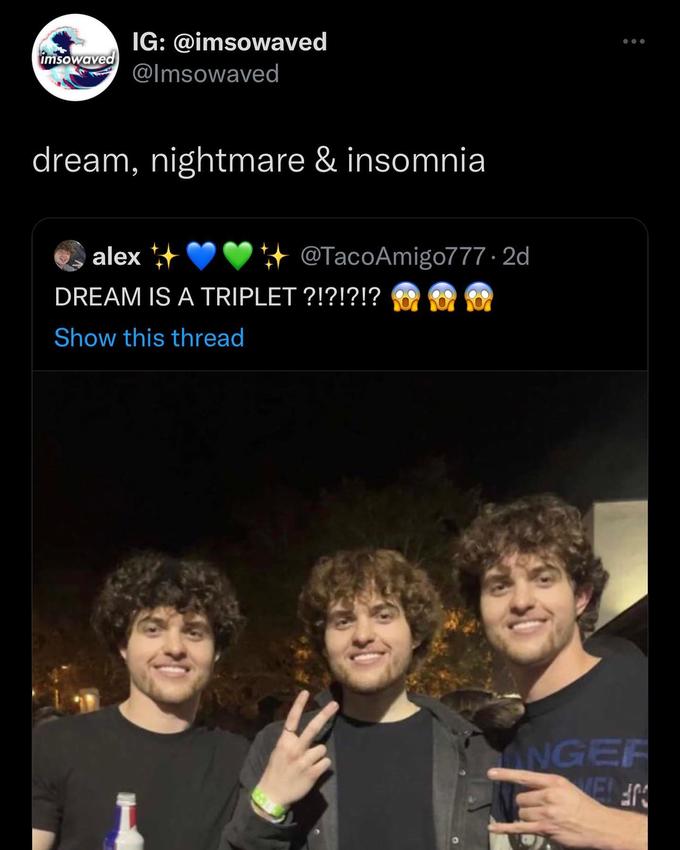 imsowaved IG: @imsowaved @Imsowaved dream, nightmare & insomnia alex++ DREAM IS A TRIPLET ?!?!?!? Show this thread I @TacoAmigo777.2d INGER WELEN