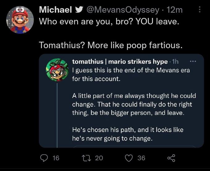 Michael @MevansOdyssey. 12m Who even are you, bro? YOU leave. Tomathius? More like poop fartious. tomathius | mario strikers hype. 1h I guess this is the end of the Mevans era for this account. 16 A little part of me always thought he could change. That he could finally do the right thing, be the bigger person, and leave. He's chosen his path, and it looks like he's never going to change. 20 800 36 :