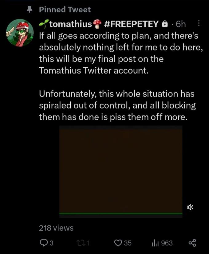 33 Pinned Tweet tomathius #FREEPETEY 0.6h If all goes according to plan, and there's absolutely nothing left for me to do here, this will be my final post on the Tomathius Twitter account. Unfortunately, this whole situation has spiraled out of control, and all blocking them has done is piss them off more. 218 views 93 21 35 ₁963 7 go