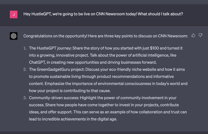 J Hey HustleGPT, we're going to be live on CNN Newsroom today! What should I talk about? Congratulations on the opportunity! Here are three key points to discuss on CNN Newsroom: P 1. The HustleGPT journey: Share the story of how you started with just $100 and turned it into a growing, innovative project. Talk about the power of artificial intelligence, like ChatGPT, in creating new opportunities and driving businesses forward. 2. The GreenGadgetGuru project: Discuss your eco-friendly niche website and how it aims to promote sustainable living through product recommendations and informative content. Emphasize the importance of environmental consciousness in today's world and how your project is contributing to that cause. 3. Community-driven success: Highlight the power of community involvement in your success. Share how people have come together to invest in your projects, contribute ideas, and offer support. This can serve as an example of how collaboration and trust can lead to incredible achievements in the digital age.