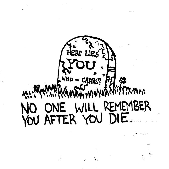 HERE LIES YOU. WHO CARES? M Ws Mu 83 ini (MA) NO ONE WILL REMEMBER YOU AFTER YOU DIE.