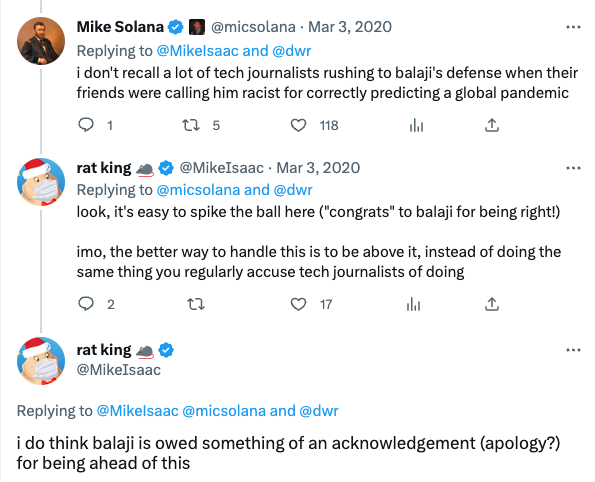 Mike Solana Replying to @Mikelsaac and @dwr i don't recall a lot of tech journalists rushing to balaji's defense when their friends were calling him racist for correctly predicting a global pandemic 1 12 5 118 al 1 @micsolana Mar 3, 2020 rat king Replying to @micsolana and @dwr look, it's easy to spike the ball here ("congrats" to balaji for being right!) @MikeIsaac. Mar 3, 2020 rat king @MikeIsaac imo, the better way to handle this is to be above it, instead of doing the same thing you regularly accuse tech journalists of doing 2 22 17 ılı 1 Replying to @Mikelsaac @micsolana and @dwr i do think balaji is owed something of an acknowledgement (apology?) for being ahead of this ⠀
