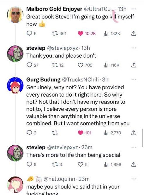 D Malboro Gold Enjoyer @UltraTØu... 13h Great book Steve! I'm going to go kill myself now 6 461 10.2K ılı 132K steviep @steviepxyz. 13h Thank you, and please don't 27 12 12 705 il 116K Gurg Budung @TrucksNChili 3h Genuinely, why not? You have provided every reason to do it right here. So why not? Not that I don't have my reasons to not to, I believe every person is more valuable than anything in the universe combined. But I want something from you 12 101 ılıl 2,770 steviep @steviepxyz. 26m There's more to life than being special 9 17 3 5 il 1,898 @halloquinn 23m maybe you should've said that in your f------ book www www