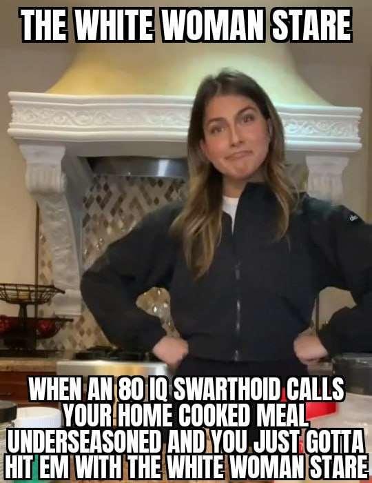 THE WHITE WOMAN STARE WHEN AN 80 IQ SWARTHOID CALLS YOUR HOME COOKED MEAL UNDERSEASONED AND YOU JUST GOTTA HIT EM WITH THE WHITE WOMAN STARE