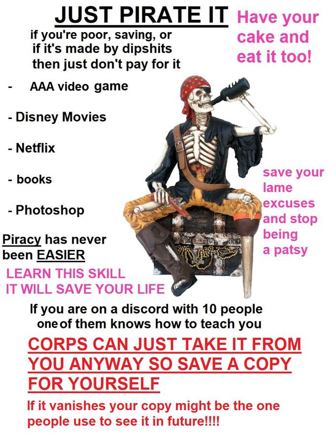 - JUST PIRATE IT Have your cake and eat it too! if you're poor, saving, or if it's made by dipshits then just don't pay for it AAA video game Disney Movies - Netflix - books - - Photoshop Piracy has never been EASIER LEARN THIS SKILL IT WILL SAVE YOUR LIFE If you are on a discord with 10 people one of them knows how to teach you save your lame excuses and stop being a patsy CORPS CAN JUST TAKE IT FROM YOU ANYWAY SO SAVE A COPY FOR YOURSELF If it vanishes your copy might be the one people use to see it in future!!!!