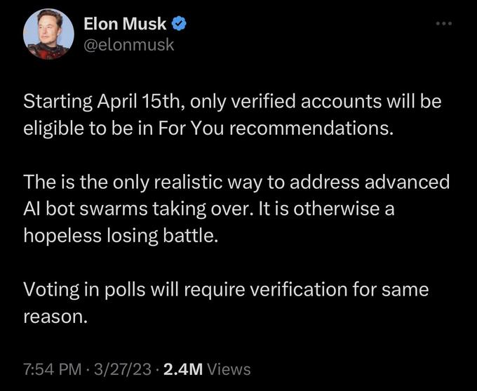 Elon Musk @elonmusk Starting April 15th, only verified accounts will be eligible to be in For You recommendations. The is the only realistic way to address advanced Al bot swarms taking over. It is otherwise a hopeless losing battle. Voting in polls will require verification for same reason. 7:54 PM 3/27/23 2.4M Views