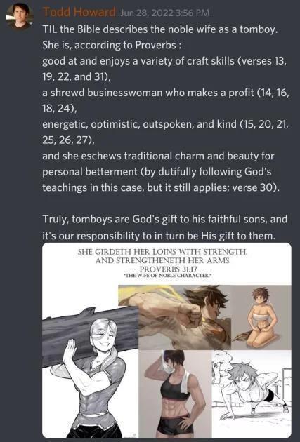 Todd Howard Jun 28, 2022 3:56 PM TIL the Bible describes the noble wife as a tomboy. She is, according to Proverbs: good at and enjoys a variety of craft skills (verses 13, 19, 22, and 31), a shrewd businesswoman who makes a profit (14, 16, 18, 24), energetic, optimistic, outspoken, and kind (15, 20, 21, 25, 26, 27), and she eschews traditional charm and beauty for personal betterment (by dutifully following God's teachings in this case, but it still applies; verse 30). Truly, tomboys are God's gift to his faithful sons, and it's our responsibility to in turn be His gift to them. SHE GIRDETH HER LOINS WITH STRENGTH. AND STRENGTHENETH HER ARMS. PROVERBS 31:17 "THE WIFE OF NOBLE CHARACTER.