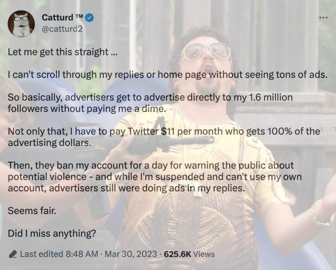Catturd TM @catturd2 Let me get this straight ... I can't scroll through my replies or home page without seeing tons of ads. So basically, advertisers get to advertise directly to my 1.6 million followers without paying me a dime. Not only that, I have to pay Twitter $11 per month who gets 100% of the advertising dollars. Then, they ban my account for a day for warning the public about potential violence - and while I'm suspended and can't use my own account, advertisers still were doing ads in my replies. Seems fair. Did I miss anything? Last edited 8:48 AM Mar 30, 2023 625.6K Views . .