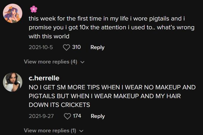 this week for the first time in my life i wore pigtails and i promise you i got 10x the attention i used to.. what's wrong with this world 2021-10-5 310 View more replies (4) ✓ Reply c.herrelle NO I GET SM MORE TIPS WHEN I WEAR NO MAKEUP AND PIGTAILS BUT WHEN I WEAR MAKEUP AND MY HAIR DOWN ITS CRICKETS 2021-9-27 174 View more replies (1) Reply