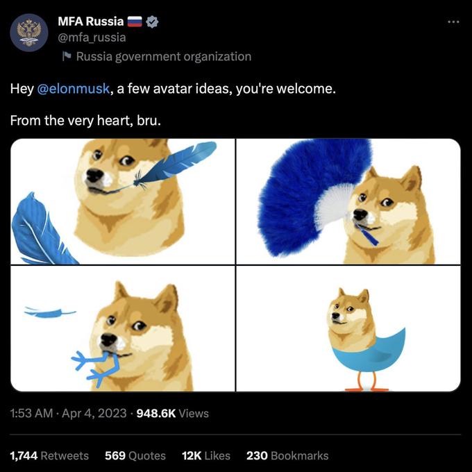 188 MFA Russia @mfa_russia Russia government organization Hey @elonmusk, a few avatar ideas, you're welcome. From the very heart, bru. 1:53 AM. Apr 4, 2023 948.6K Views 1,744 Retweets 569 Quotes 12K Likes 230 Bookmarks :