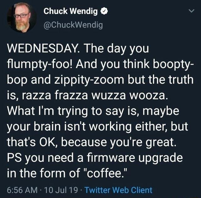 Chuck Wendig @ChuckWendig WEDNESDAY. The day you flumpty-foo! And you think boopty- bop and zippity-zoom but the truth is, razza frazza wuzza wooza. What I'm trying to say is, maybe your brain isn't working either, but that's OK, because you're great. PS you need a firmware upgrade in the form of "coffee." 6:56 AM 10 Jul 19 Twitter Web Client