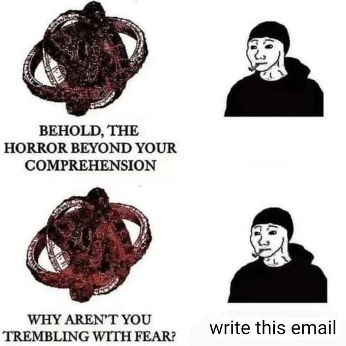 BEHOLD, THE HORROR BEYOND YOUR COMPREHENSION WHY AREN'T YOU TREMBLING WITH FEAR? write this email