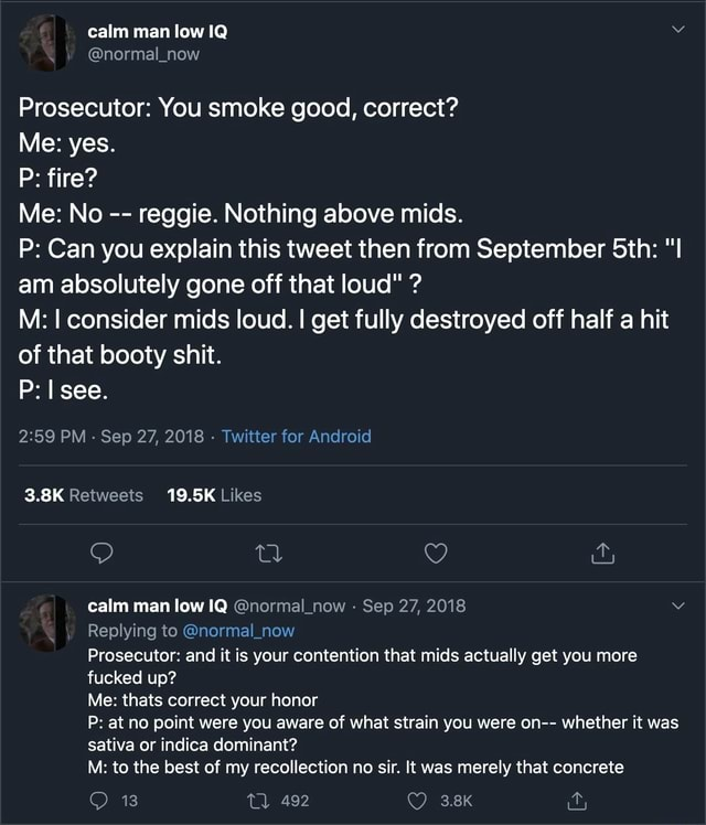 calm man low IQ @normal_now Prosecutor: You smoke good, correct? Me: yes. P: fire? Me: No -- reggie. Nothing above mids. P: Can you explain this tweet then from September 5th: "I am absolutely gone off that loud" ? M: I consider mids loud. I get fully destroyed off half a hit of that booty s---. P: I see. 2:59 PM Sep 27, 2018 Twitter for Android 3.8K Retweets 19.5K Likes 22 calm man low IQ @normal_now Sep 27, 2018 Replying to @normal_now Prosecutor: and it is your contention that mids actually get you more f----- up? Me: thats correct your honor P: at no point were you aware of what strain you were on-- whether it was sativa or indica dominant? M: to the best of my recollection no sir. It was merely that concrete 13 492 3.8K