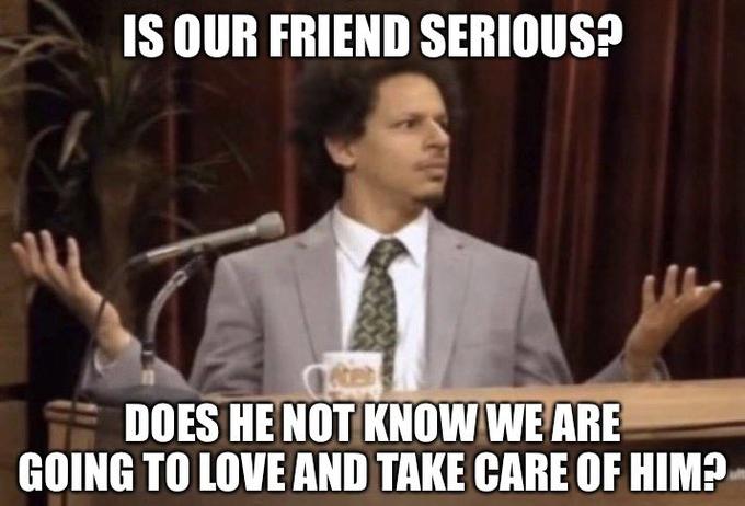 IS OUR FRIEND SERIOUS? DOES HE NOT KNOW WE ARE GOING TO LOVE AND TAKE CARE OF HIM?