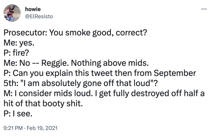 howie @ElResisto Prosecutor: You smoke good, correct? Me: yes. P: fire? : Me: No -- Reggie. Nothing above mids. P: Can you explain this tweet then from September 5th: "I am absolutely gone off that loud"? M: I consider mids loud. I get fully destroyed off half a hit of that booty s---. P: I see. 9:21 PM. Feb 19, 2021