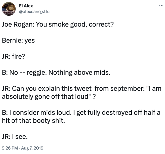 El Alex @alexcano_stfu The Government ants Him Killed sight Joe Rogan: You smoke good, correct? Bernie: yes JR: fire? : ... B: No -- reggie. Nothing above mids. JR: Can you explain this tweet from september: "I am absolutely gone off that loud" ? JR: I see. 9:26 PM. Aug 7, 2019 B: I consider mids loud. I get fully destroyed off half a hit of that booty s---.