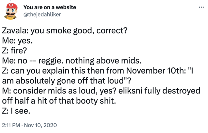 M You are on a website @thejedahliker Zavala: you smoke good, correct? Me: yes. Z: fire? Me: no -- reggie. nothing above mids. Z: can you explain this then from November 10th: "I am absolutely gone off that loud"? M: consider mids as loud, yes? eliksni fully destroyed off half a hit of that booty s---. Z: I see. 2:11 PM Nov 10, 2020 •