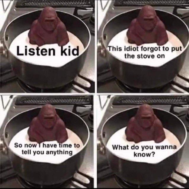 Listen kid So now I have time to tell you anything This idiot forgot to put the stove on What do you wanna know?