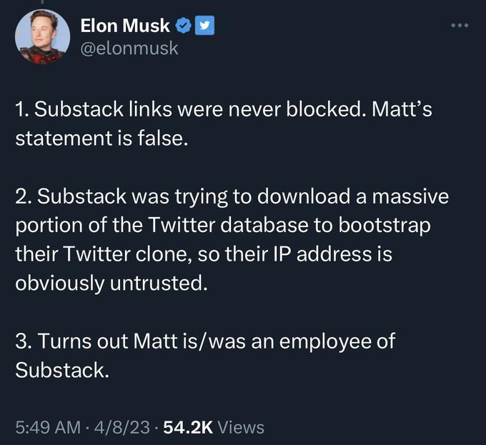 Elon Musk @elonmusk 1. Substack links were never blocked. Matt's statement is false. 2. Substack was trying to download a massive portion of the Twitter database to bootstrap their Twitter clone, so their IP address is obviously untrusted. 3. Turns out Matt is/was an employee of Substack. 5:49 AM 4/8/23 · 54.2K Views ●