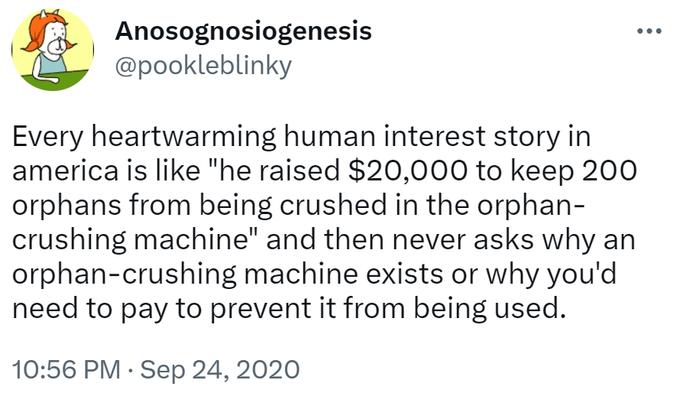 Anosognosiogenesis @pookleblinky Every heartwarming human interest story in america is like "he raised $20,000 to keep 200 orphans from being crushed in the orphan- crushing machine" and then never asks why an orphan-crushing machine exists or why you'd need to pay to prevent it from being used. 10:56 PM. Sep 24, 2020