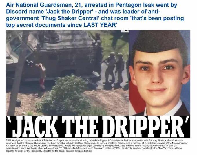 Air National Guardsman, 21, arrested in Pentagon leak went by Discord name 'Jack the Dripper' - and was leader of anti- government 'Thug Shaker Central' chat room 'that's been posting top secret documents since LAST YEAR' JACK THE DRIPPER' FBI investigators have arrested Jack Teixeira, the 21-year-old suspected of being behind the biggest US intelligence leak in nearly a decade. Attorney General Merrick Garland confirmed that the National Guardsman had been arrested in North Dighton, Massachusetts 'without incident. Teixeira was a member of the intelligence wing of the Massachusetts Air National Guard and the leader of an online chat group where top secret Pentagon documents were published. It is the most embarrassing security breach for any US administration since WikiLeaks obtained more than 700,000 classified documents and diplomatic cables in 2013. His identity was first revealed by the New York Times after a scandal-hit week for US President Joe Biden as the secret dossiers circulated online.