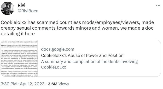 Rivi @RiviBoca Cookielolxx has scammed countless mods/employees/viewers, made creepy sexual comments towards minors and women, we made a doc detailing it here cument is screenshots and does not require intensive readi ngs will be listed as the content listed below includes the following ual Assault, Verbal Abuse, Sexist/Misogynistic Content, Sexual docs.google.com Cookielolxx's Abuse of Power and Position take apologies. ce, having the need to sexualize things often, including men ing content that is otherwise inappropriate in a space that his Discord server an in de cor ver a un A summary and compilation of incidents involving s and supporters. This document will also highlight the extreme has put the people that worked so hard for ham behind the scene CookieLoLxx will explain anoment behaviors that multiple individuals have to itsaddens us to have to m o make this i information public, bu Cooke has not only betrayed and led to his c community membe has continued his behavior despite being repeatedly confronted oss many years. He has made multiple women including minor ents and actions. Furthermore, he h Jess tase promises for which he information publicly was not an easy decision. Cooke, at one po everyone who contributed to this creation, but consistentes and We ask those reading to please be considerate of the individ 3:30 PM - Apr 12, 2023 3.6M Views ...