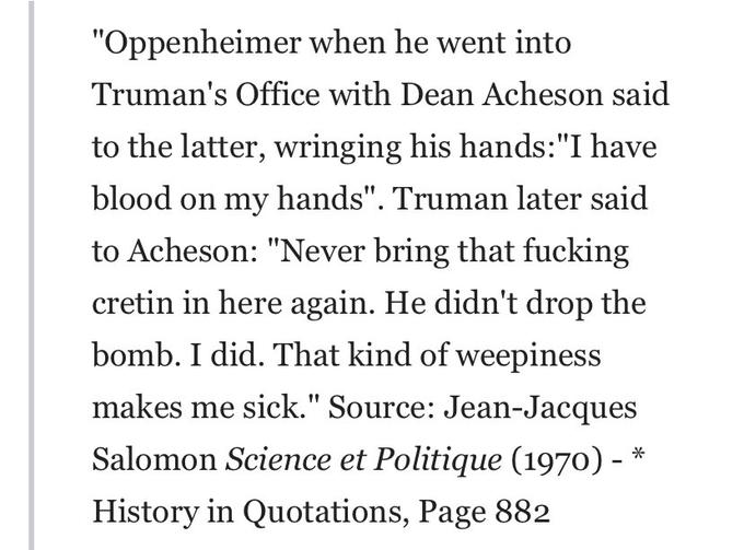 "Oppenheimer when he went into Truman's Office with Dean Acheson said to the latter, wringing his hands: "I have blood on my hands". Truman later said to Acheson: "Never bring that f------ cretin in here again. He didn't drop the bomb. I did. That kind of weepiness makes me sick." Source: Jean-Jacques Salomon Science et Politique (1970) - History in Quotations, Page 882 *