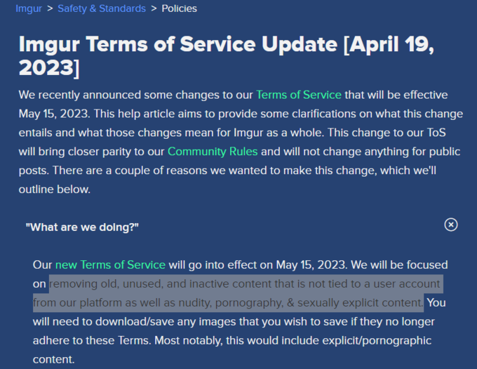 Imgur > Safety & Standards > Policies Imgur Terms of Service Update [April 19, 2023] We recently announced some changes to our Terms of Service that will be effective May 15, 2023. This help article aims to provide some clarifications on what this change entails and what those changes mean for Imgur as a whole. This change to our ToS will bring closer parity to our Community Rules and will not change anything for public posts. There are a couple of reasons we wanted to make this change, which we'll outline below. "What are we doing?" Our new Terms of Service will go into effect on May 15, 2023. We will be focused on removing old, unused, and inactive content that is not tied to a user account from our platform as well as nudity, p----------, & sexually explicit content. You will need to download/save any images that you wish to save if they no longer adhere to these Terms. Most notably, this would include explicit/pornographic content.