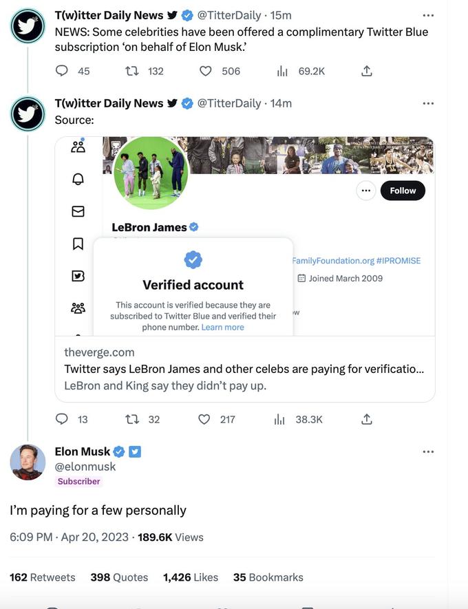 T(w)itter Daily News @TitterDaily 15m NEWS: Some celebrities have been offered a complimentary Twitter Blue subscription on behalf of Elon Musk. 45 T(w)itter Daily News Source: CO D KI 132 13 LeBron James Elon Musk @elonmusk Subscriber 506 Verified account This account is verified because they are subscribed to Twitter Blue and verified their phone number. Learn more 132 @TitterDaily 14m ılı 69.2K I'm paying for a few personally 6:09 PM . Apr 20, 2023 189.6K Views 217 theverge.com Twitter says LeBron James and other celebs are paying for verificatio... LeBron and King say they didn't pay up. W BONT-FORMED A PARTNERSHIP PORGET Family Foundation.org #IPROMISE Joined March 2009 ₁38.3K BABE Sol 162 Retweets 398 Quotes 1,426 Likes 35 Bookmarks Follow ↑ :