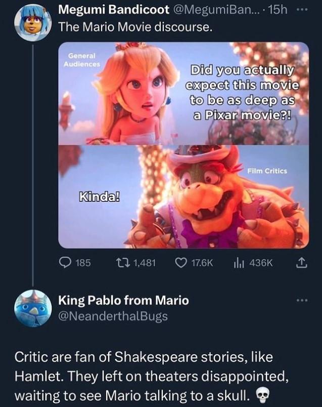 Megumi Bandicoot @MegumiBan.... 15h The Mario Movie discourse. General Audiences Kinda! 185 1,481 Did you actually expect this movie to be as deep as a Pixar movie?! King Pablo from Mario @NeanderthalBugs Film Critics 17.6K ₁ 436K ↑ Critic are fan of Shakespeare stories, like Hamlet. They left on theaters disappointed, waiting to see Mario talking to a skull. ...