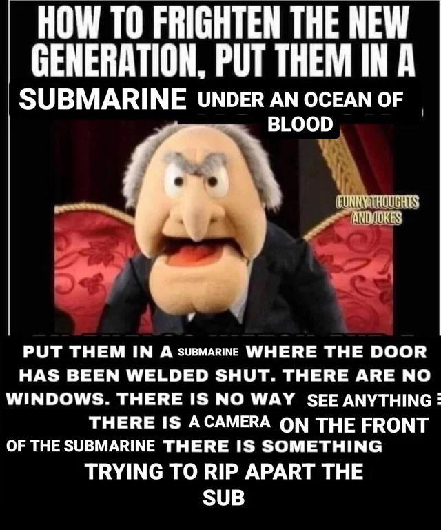 HOW TO FRIGHTEN THE NEW GENERATION, PUT THEM IN A SUBMARINE UNDER AN OCEAN OF BLOOD FUNNY THOUGHTS AND JOKES PUT THEM IN A SUBMARINE WHERE THE DOOR HAS BEEN WELDED SHUT. THERE ARE NO WINDOWS. THERE IS NO WAY SEE ANYTHING= THERE IS A CAMERA ON THE FRONT OF THE SUBMARINE THERE IS SOMETHING TRYING TO RIP APART THE SUB