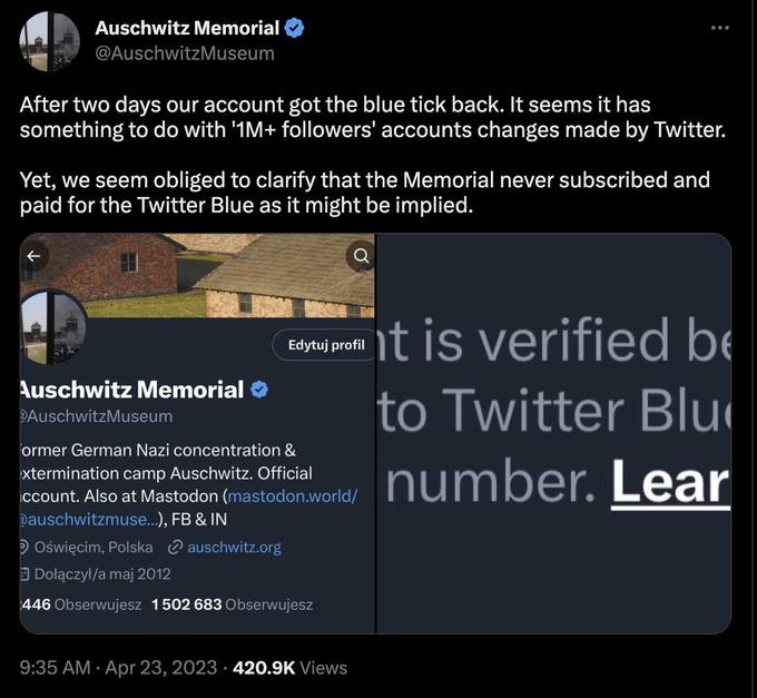 Auschwitz Memorial @AuschwitzMuseum After two days our account got the blue tick back. It seems it has something to do with '1M+ followers' accounts changes made by Twitter. Yet, we seem obliged to clarify that the Memorial never subscribed and paid for the Twitter Blue as it might be implied. Auschwitz Memorial DAuschwitzMuseum Edytuj profil ormer German Nazi concentration & xtermination camp Auschwitz. Official ccount. Also at Mastodon (mastodon.world/ Dauschwitzmuse...), FB & IN Oświęcim, Polska auschwitz.org Dołączył/a maj 2012 446 Obserwujesz 1502 683 Obserwujesz : 9:35 AM. Apr 23, 2023 420.9K Views it is verified be to Twitter Blu number. Lear