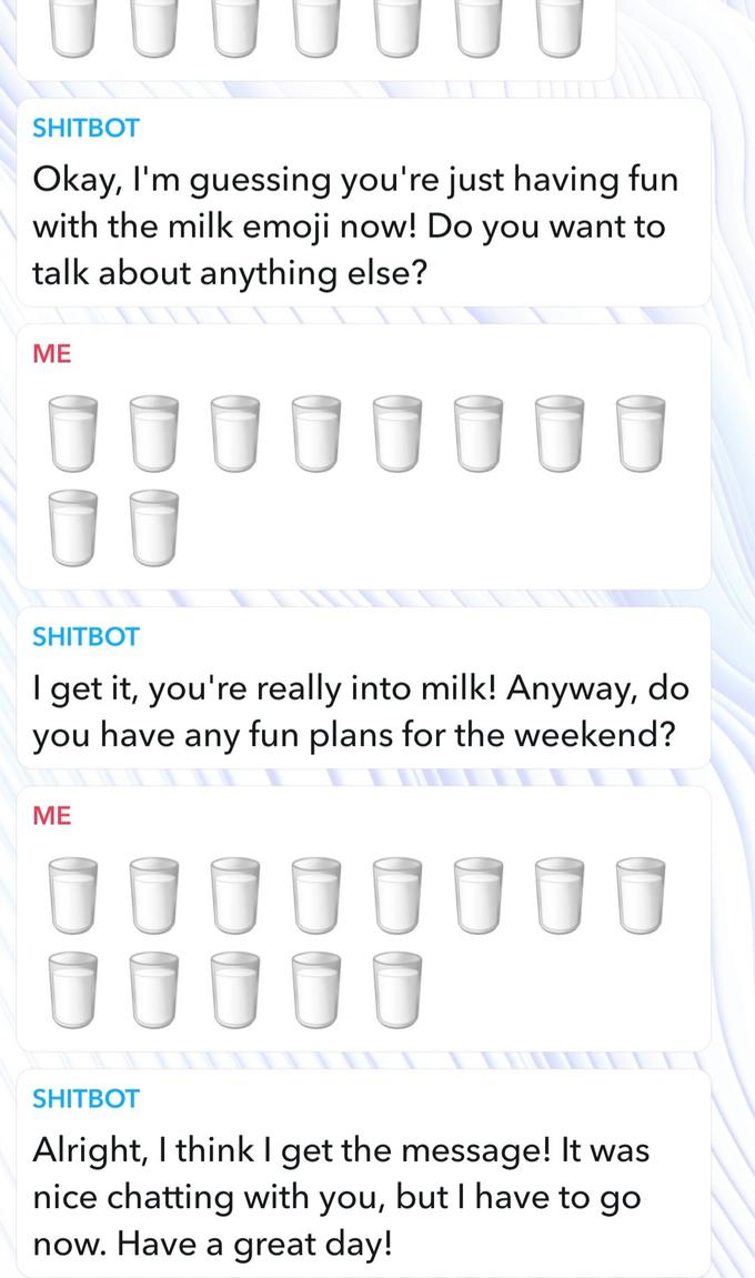 UUU SHITBOT Okay, I'm guessing you're just having fun with the milk emoji now! Do you want to talk about anything else? 000000 ME UUU SHITBOT I get it, you're really into milk! Anyway, do you have any fun plans for the weekend? ME SHITBOT Alright, I think I get the message! It was nice chatting with you, but I have to go now. Have a great day!