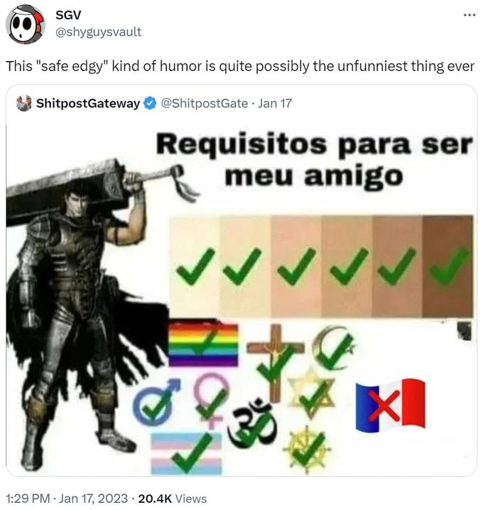 SGV @shyguysvault This "safe edgy" kind of humor is quite possibly the unfunniest thing ever @ShitpostGate. Jan 17 ShitpostGateway Requisitos para ser meu amigo 1:29 PM Jan 17, 2023 20.4K Views 30 KI