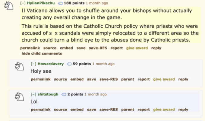 [-] HylianPikachu 188 points 1 month ago Il Vaticano allows you to shuffle around your bishops without actually creating any overall change in the game. This rule is based on the Catholic Church policy where priests who were accused of sx scandals were simply relocated to a different area so the church could turn a blind eye to the abuses done by Catholic priests. permalink source embed save save-RES report give award reply hide child comments [-] Howardavery 59 points 1 month ago Holy see permalink source embed save save-RES parent report give award reply [-] shitstough 2 points 1 month ago Lol permalink source embed save save-RES parent report give award reply