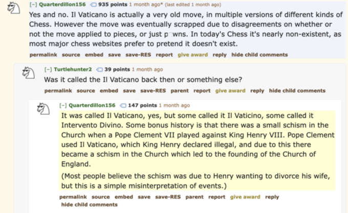 [-] Quarterdillon156 935 points 1 month ago* (last edited 1 month ago) Yes and no. Il Vaticano is actually a very old move, in multiple versions of different kinds of Chess. However the move was eventually scrapped due to disagreements on whether or not the move applied to pieces, or just powns. In today's Chess it's nearly non-existent, as most major chess websites prefer to pretend it doesn't exist. permalink source embed save save-RES report give award reply hide child comments [-] Turtlehunter239 points 1 month ago Was it called the Il Vaticano back then or something else? permalink source embed save save-RES parent report give award reply hide child comments [-] Quarterdillon156 147 points 1 month ago It was called Il Vaticano, yes, but some called it Il Vaticino, some called it Intervento Divino. Some bonus history is that there was a small schism in the Church when a Pope Clement VII played against King Henry VIII. Pope Clement used Il Vaticano, which King Henry declared illegal, and due to this there became a schism in the Church which led to the founding of the Church of England. (Most people believe the schism was due to Henry wanting to divorce his wife, but this is a simple misinterpretation of events.) permalink source embed save save-RES parent report give award reply hide child comments