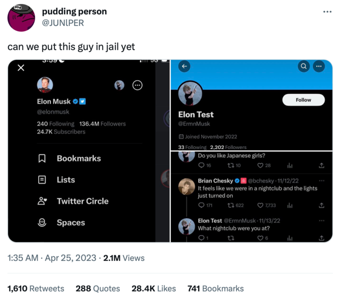 Prz pudding person @JUNIPER can we put this guy in jail yet × 3.559 Elon Musk @elonmusk 240 Following 136.4M Followers 24.7K Subscribers 口 Bookmarks Lists Twitter Circle Spaces 130 1:35 AM. Apr 25, 2023 2.1M Views 1,610 Retweets 288 Quotes 28.4K Likes Elon Test @ErmnMusk Joined November 2022 33 Following 2,202 Followers Do you like Japanese girls? 10 16 171 622 28 Brian Chesky O @bchesky 11/12/22 It feels like we were in a nightclub and the lights just turned on 741 Bookmarks h Elon Test @ErmnMusk 11/13/22 What nightclub were you at? 22 6 7,733 h Follow ال : ↑ ↑ ... ↑