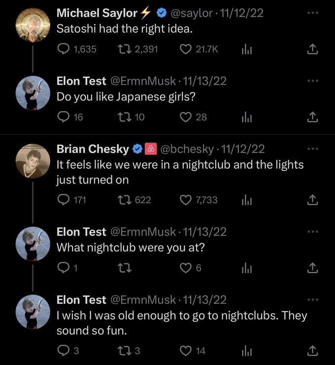 Michael Saylor Satoshi had the right idea. 1,635 2,391 171 Elon Test @ErmnMusk 11/13/22 Do you like Japanese girls? 16 10 @saylor 11/12/22 1 622 ● 3 21.7K ● 28 Brian Chesky 3 @ @bchesky-11/12/22 It feels like we were in a nightclub and the lights just turned on Elon Test @ErmnMusk 11/13/22 What nightclub were you at? 27 6 l ılı 7,733 l 14 l ↑ Elon Test @ErmnMusk 11/13/22 I wish I was old enough to go to nightclubs. They sound so fun. 12 3 la ↑ ↑, 企