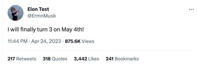 Elon Test @ErmnMusk I will finally turn 3 on May 4th! 11:44 PM. Apr 24, 2023 875.6K Views 217 Retweets 318 Quotes 3,442 Likes 241 Bookmarks :