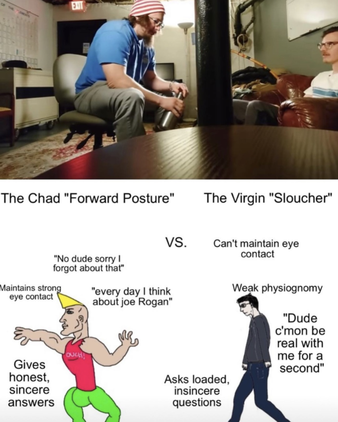 The Chad "Forward Posture" EXIT "No dude sorry I forgot about that" Maintains strong eye contact Gives honest, sincere answers OUCH! VS. "every day I think about joe Rogan" The Virgin "Sloucher" Can't maintain eye contact Asks loaded, insincere questions Weak physiognomy "Dude c'mon be real with me for a second"