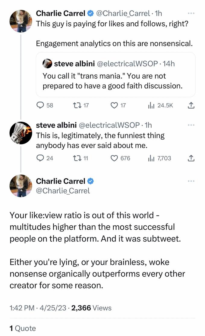 Charlie Carrel @Charlie_Carrel. 1h This guy is paying for likes and follows, right? Engagement analytics on this are nonsensical. steve albini @electricalWSOP.14h You call it "trans mania." You are not prepared to have a good faith discussion. Q58 CI 17 1 Quote steve albini @electricalWSOP. 1h This is, legitimately, the funniest thing anybody has ever said about me. 24 11 676 Charlie Carrel @Charlie Carrel 17 1:42 PM 4/25/23 · 2,366 Views ● il₁ 24.5K Your like:view ratio is out of this world - multitudes higher than the most successful people on the platform. And it was subtweet. Either you're lying, or your brainless, woke nonsense organically outperforms every other creator for some reason. 7,703 بار ↑ ↑