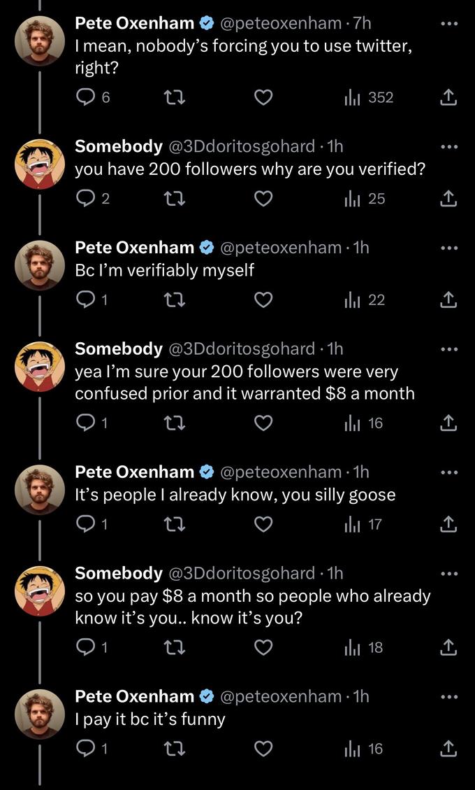 Pete Oxenham @peteoxenham I mean, nobody's forcing you to use twitter, right? 6 27 ● Pete Oxenham Bc I'm verifiably myself 1 22 7h ₁ 352 Somebody @3Ddoritosgohard. 1h you have 200 followers why are you verified? 2 27 25 ار @peteoxenham 1h . ₁22 Somebody @3Ddoritosgohard-1h yea I'm sure your 200 followers were very confused prior and it warranted $8 a month 12 16 Pete Oxenham It's people I already know, you silly goose 01 27 @peteoxenham 1h ● 17 مار Somebody @3Ddoritosgohard 1h so you pay $8 a month so people who already know it's you.. know it's you? 1 22 18 بار Pete Oxenham @peteoxenham 1h I pay it bc it's funny 1 27 16 بار ●●● ↑ ↑ ●●● ↑ ↑ ●●● ↑ ↑ ●●● ↑
