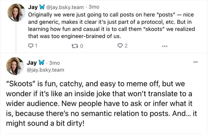 Jay W @jay.bsky.team - 3mo nice Originally we were just going to call posts on here "posts" and generic, makes it clear it's just part of a protocol, etc. But in learning how fun and casual it is to call them "skoots" we realized that was too engineer-brained of us. Q1 170 Jay W. 3mo @jay.bsky.team 2 - "Skoots" is fun, catchy, and easy to meme off, but we wonder if it's like an inside joke that won't translate to a wider audience. New people have to ask or infer what it is, because there's no semantic relation to posts. And... it might sound a bit dirty!